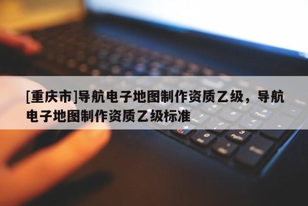 [重慶市]導(dǎo)航電子地圖制作資質(zhì)乙級(jí)，導(dǎo)航電子地圖制作資質(zhì)乙級(jí)標(biāo)準(zhǔn)