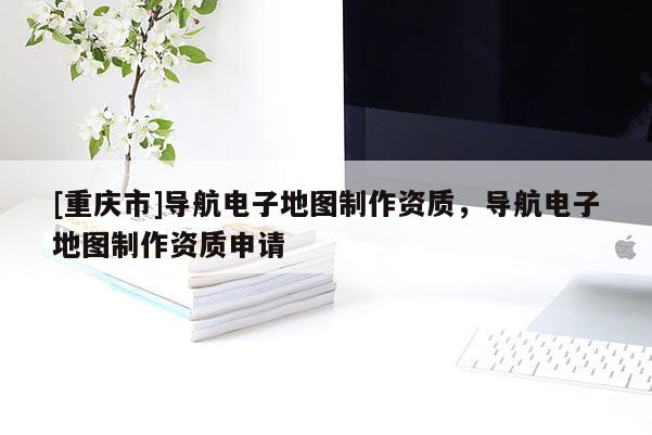 [重慶市]導(dǎo)航電子地圖制作資質(zhì)，導(dǎo)航電子地圖制作資質(zhì)申請(qǐng)
