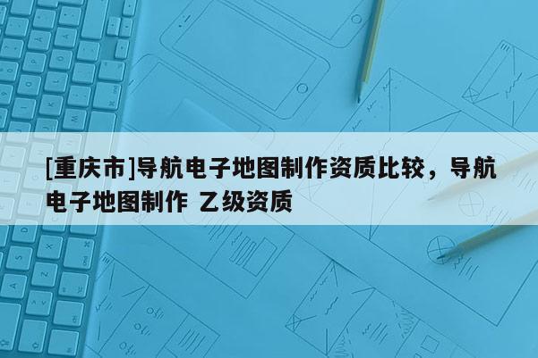 [重慶市]導(dǎo)航電子地圖制作資質(zhì)比較，導(dǎo)航電子地圖制作 乙級(jí)資質(zhì)