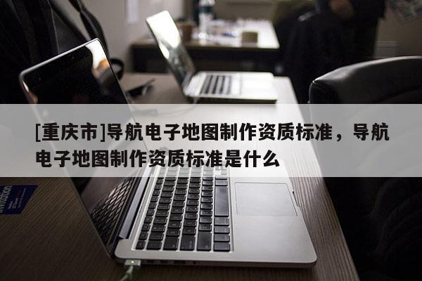 [重慶市]導(dǎo)航電子地圖制作資質(zhì)標(biāo)準(zhǔn)，導(dǎo)航電子地圖制作資質(zhì)標(biāo)準(zhǔn)是什么