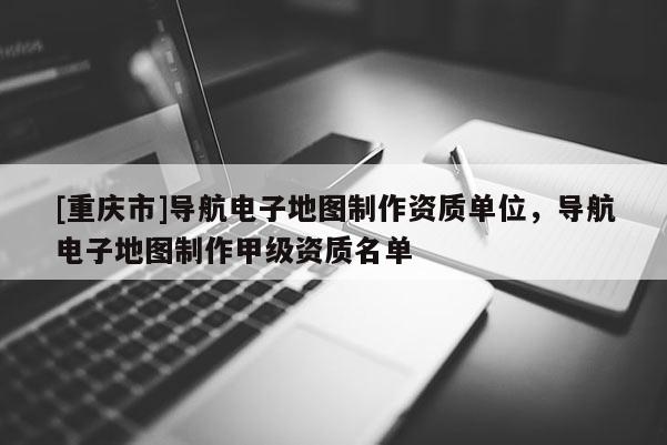 [重慶市]導(dǎo)航電子地圖制作資質(zhì)單位，導(dǎo)航電子地圖制作甲級(jí)資質(zhì)名單
