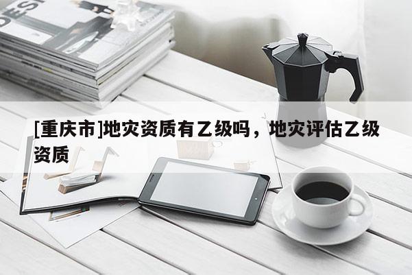 [重慶市]地災資質(zhì)有乙級嗎，地災評估乙級資質(zhì)