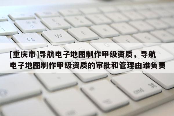 [重慶市]導(dǎo)航電子地圖制作甲級(jí)資質(zhì)，導(dǎo)航電子地圖制作甲級(jí)資質(zhì)的審批和管理由誰負(fù)責(zé)
