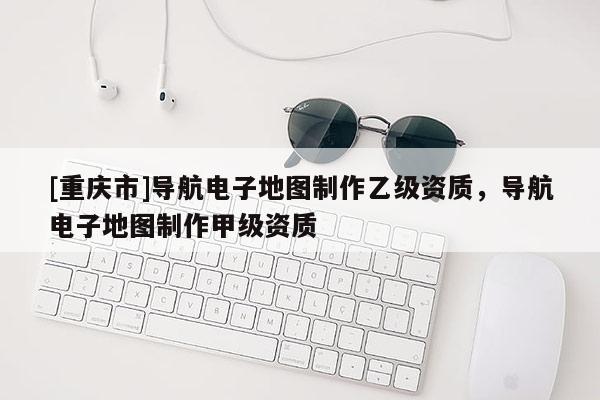 [重慶市]導(dǎo)航電子地圖制作乙級(jí)資質(zhì)，導(dǎo)航電子地圖制作甲級(jí)資質(zhì)