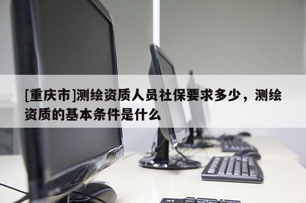 [重慶市]測繪資質(zhì)人員社保要求多少，測繪資質(zhì)的基本條件是什么