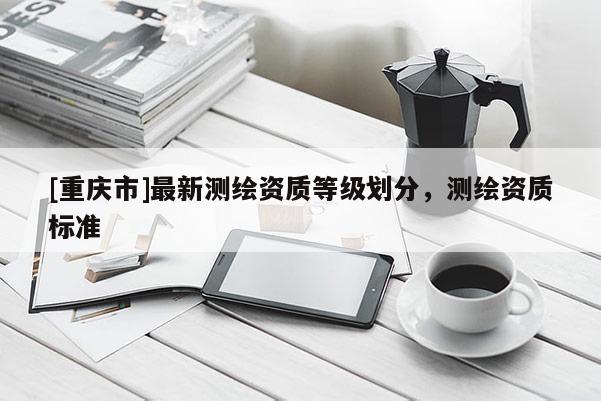 [重慶市]最新測繪資質(zhì)等級劃分，測繪資質(zhì)標準