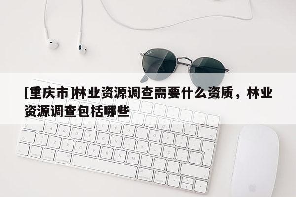 [重慶市]林業(yè)資源調(diào)查需要什么資質(zhì)，林業(yè)資源調(diào)查包括哪些