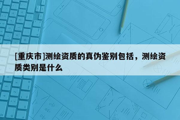 [重慶市]測繪資質的真?zhèn)舞b別包括，測繪資質類別是什么