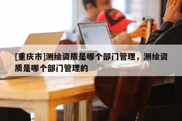 [重慶市]測繪資質(zhì)是哪個(gè)部門管理，測繪資質(zhì)是哪個(gè)部門管理的