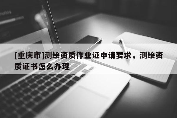 [重慶市]測繪資質(zhì)作業(yè)證申請要求，測繪資質(zhì)證書怎么辦理