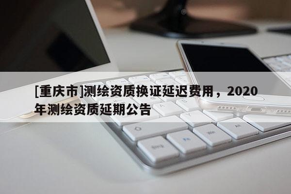 [重慶市]測(cè)繪資質(zhì)換證延遲費(fèi)用，2020年測(cè)繪資質(zhì)延期公告