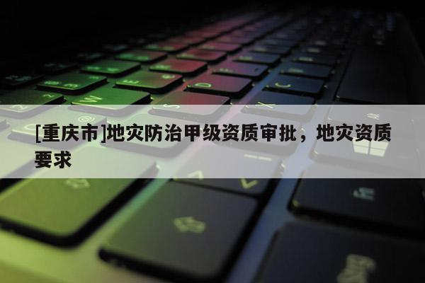 [重慶市]地災(zāi)防治甲級資質(zhì)審批，地災(zāi)資質(zhì)要求