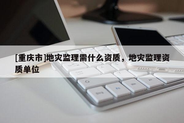 [重慶市]地災(zāi)監(jiān)理需什么資質(zhì)，地災(zāi)監(jiān)理資質(zhì)單位