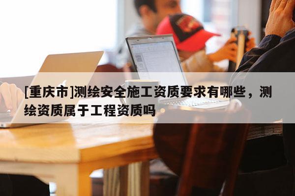 [重慶市]測繪安全施工資質(zhì)要求有哪些，測繪資質(zhì)屬于工程資質(zhì)嗎