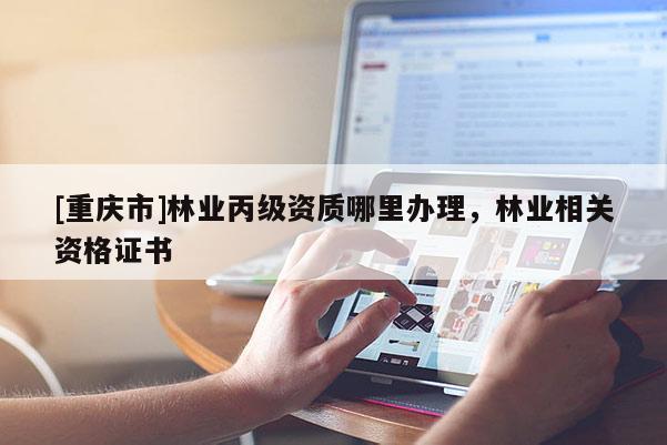[重慶市]林業(yè)丙級資質(zhì)哪里辦理，林業(yè)相關(guān)資格證書