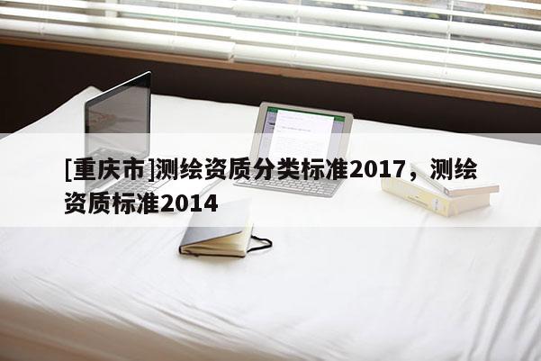 [重慶市]測(cè)繪資質(zhì)分類(lèi)標(biāo)準(zhǔn)2017，測(cè)繪資質(zhì)標(biāo)準(zhǔn)2014