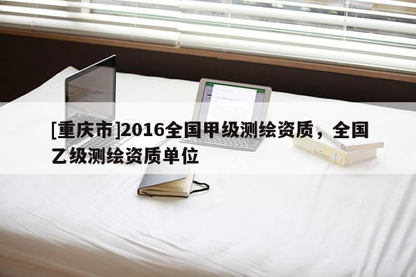 [重慶市]2016全國甲級測繪資質(zhì)，全國乙級測繪資質(zhì)單位