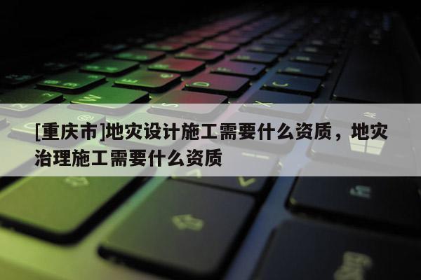 [重慶市]地災(zāi)設(shè)計施工需要什么資質(zhì)，地災(zāi)治理施工需要什么資質(zhì)