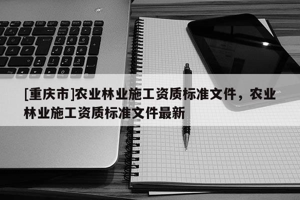 [重慶市]農(nóng)業(yè)林業(yè)施工資質(zhì)標準文件，農(nóng)業(yè)林業(yè)施工資質(zhì)標準文件最新