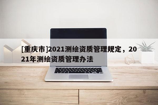 [重慶市]2021測繪資質(zhì)管理規(guī)定，2021年測繪資質(zhì)管理辦法
