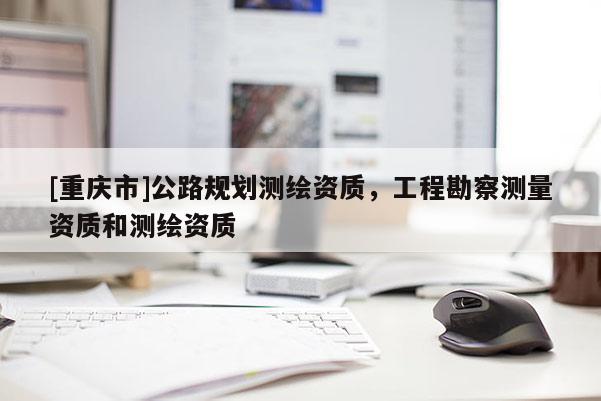 [重慶市]公路規(guī)劃測(cè)繪資質(zhì)，工程勘察測(cè)量資質(zhì)和測(cè)繪資質(zhì)