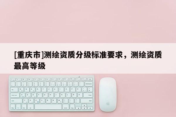 [重慶市]測(cè)繪資質(zhì)分級(jí)標(biāo)準(zhǔn)要求，測(cè)繪資質(zhì)更高等級(jí)
