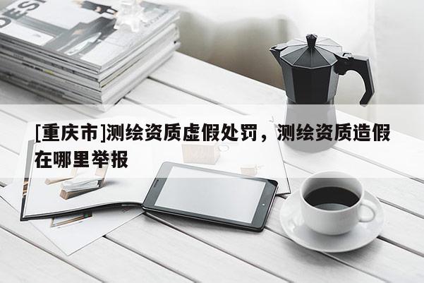 [重慶市]測繪資質(zhì)虛假處罰，測繪資質(zhì)造假在哪里舉報(bào)