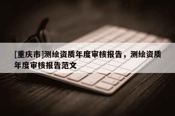 [重慶市]測(cè)繪資質(zhì)年度審核報(bào)告，測(cè)繪資質(zhì)年度審核報(bào)告范文
