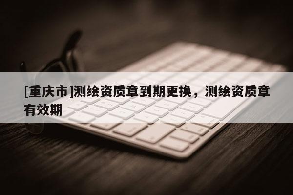 [重慶市]測繪資質(zhì)章到期更換，測繪資質(zhì)章有效期