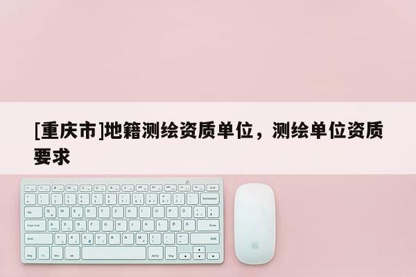 [重慶市]地籍測繪資質(zhì)單位，測繪單位資質(zhì)要求