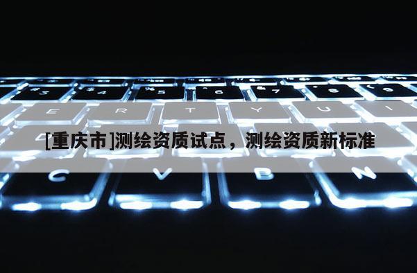 [重慶市]測(cè)繪資質(zhì)試點(diǎn)，測(cè)繪資質(zhì)新標(biāo)準(zhǔn)