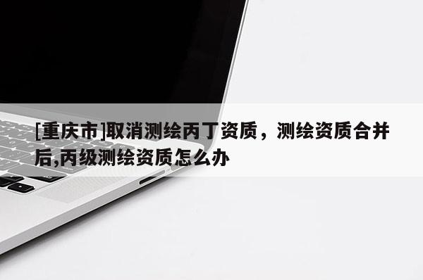 [重慶市]取消測(cè)繪丙丁資質(zhì)，測(cè)繪資質(zhì)合并后,丙級(jí)測(cè)繪資質(zhì)怎么辦