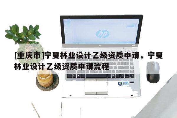 [重慶市]寧夏林業(yè)設(shè)計乙級資質(zhì)申請，寧夏林業(yè)設(shè)計乙級資質(zhì)申請流程