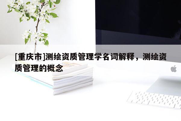 [重慶市]測(cè)繪資質(zhì)管理學(xué)名詞解釋，測(cè)繪資質(zhì)管理的概念