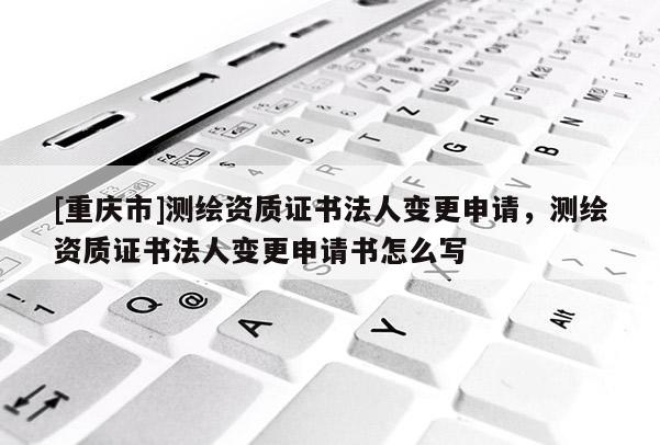 [重慶市]測(cè)繪資質(zhì)證書(shū)法人變更申請(qǐng)，測(cè)繪資質(zhì)證書(shū)法人變更申請(qǐng)書(shū)怎么寫