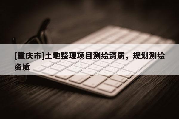 [重慶市]土地整理項(xiàng)目測(cè)繪資質(zhì)，規(guī)劃測(cè)繪資質(zhì)