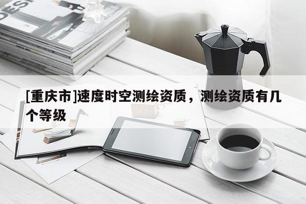 [重慶市]速度時(shí)空測(cè)繪資質(zhì)，測(cè)繪資質(zhì)有幾個(gè)等級(jí)