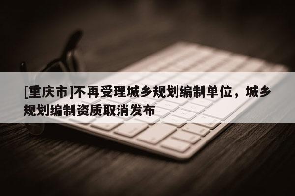 [重慶市]不再受理城鄉(xiāng)規(guī)劃編制單位，城鄉(xiāng)規(guī)劃編制資質(zhì)取消發(fā)布