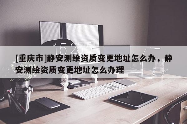 [重慶市]靜安測(cè)繪資質(zhì)變更地址怎么辦，靜安測(cè)繪資質(zhì)變更地址怎么辦理