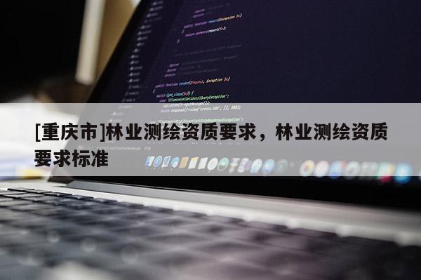 [重慶市]林業(yè)測繪資質(zhì)要求，林業(yè)測繪資質(zhì)要求標(biāo)準(zhǔn)