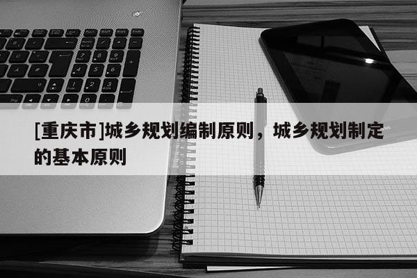 [重慶市]城鄉(xiāng)規(guī)劃編制原則，城鄉(xiāng)規(guī)劃制定的基本原則