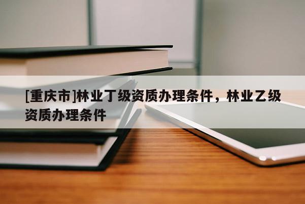 [重慶市]林業(yè)丁級(jí)資質(zhì)辦理?xiàng)l件，林業(yè)乙級(jí)資質(zhì)辦理?xiàng)l件