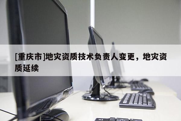 [重慶市]地災(zāi)資質(zhì)技術(shù)負(fù)責(zé)人變更，地災(zāi)資質(zhì)延續(xù)