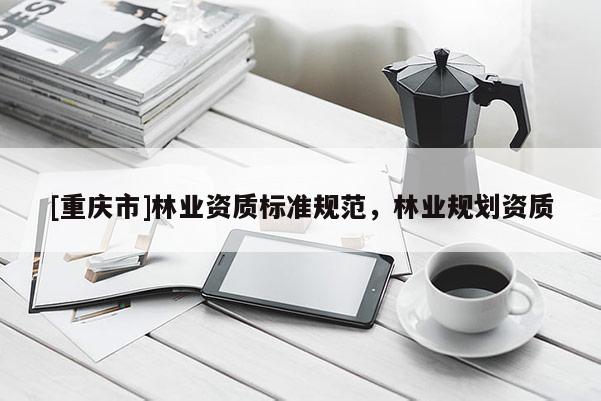 [重慶市]林業(yè)資質(zhì)標(biāo)準(zhǔn)規(guī)范，林業(yè)規(guī)劃資質(zhì)