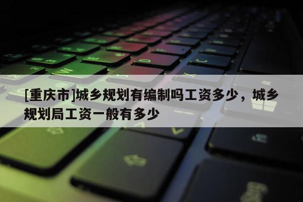 [重慶市]城鄉(xiāng)規(guī)劃有編制嗎工資多少，城鄉(xiāng)規(guī)劃局工資一般有多少