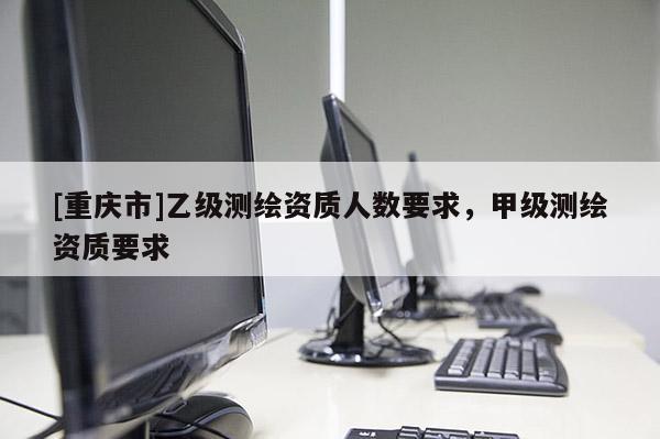 [重慶市]乙級(jí)測(cè)繪資質(zhì)人數(shù)要求，甲級(jí)測(cè)繪資質(zhì)要求