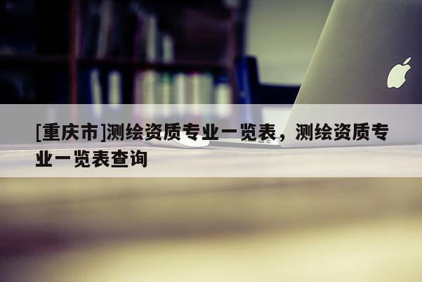 [重慶市]測繪資質(zhì)專業(yè)一覽表，測繪資質(zhì)專業(yè)一覽表查詢