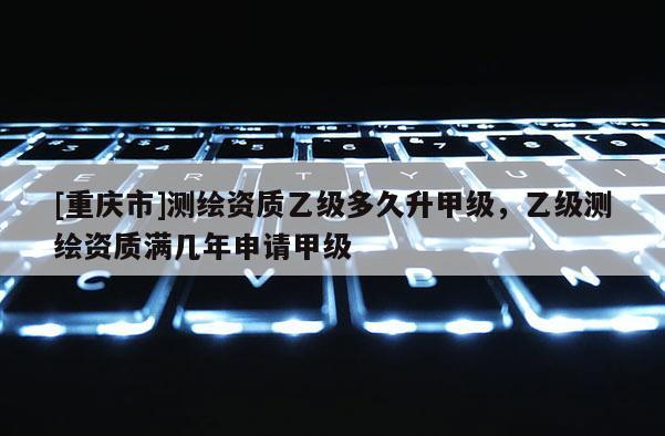 [重慶市]測繪資質乙級多久升甲級，乙級測繪資質滿幾年申請甲級