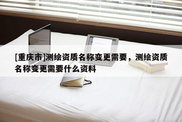 [重慶市]測繪資質(zhì)名稱變更需要，測繪資質(zhì)名稱變更需要什么資料