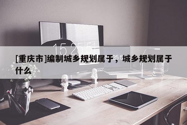 [重慶市]編制城鄉(xiāng)規(guī)劃屬于，城鄉(xiāng)規(guī)劃屬于什么